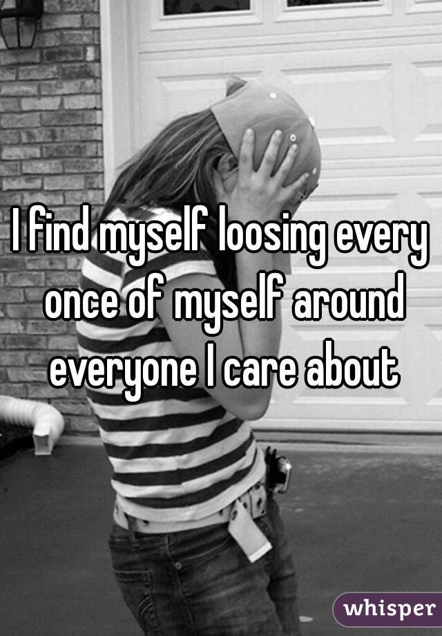 I find myself loosing every once of myself around everyone I care about