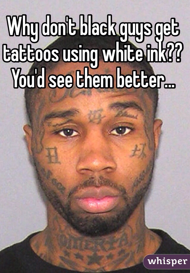 Why don't black guys get tattoos using white ink??
You'd see them better...