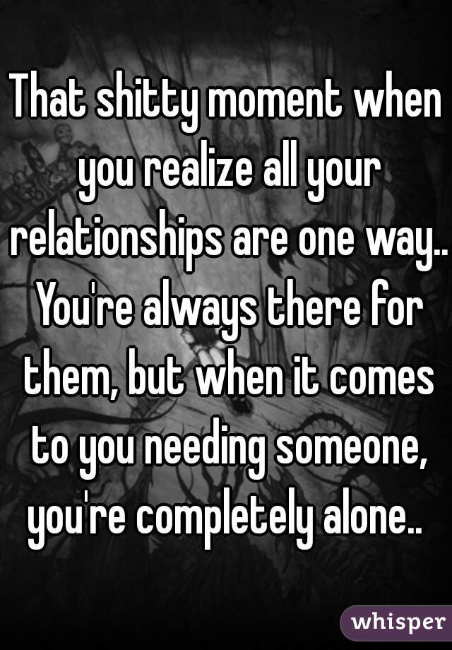 That shitty moment when you realize all your relationships are one way.. You're always there for them, but when it comes to you needing someone, you're completely alone.. 