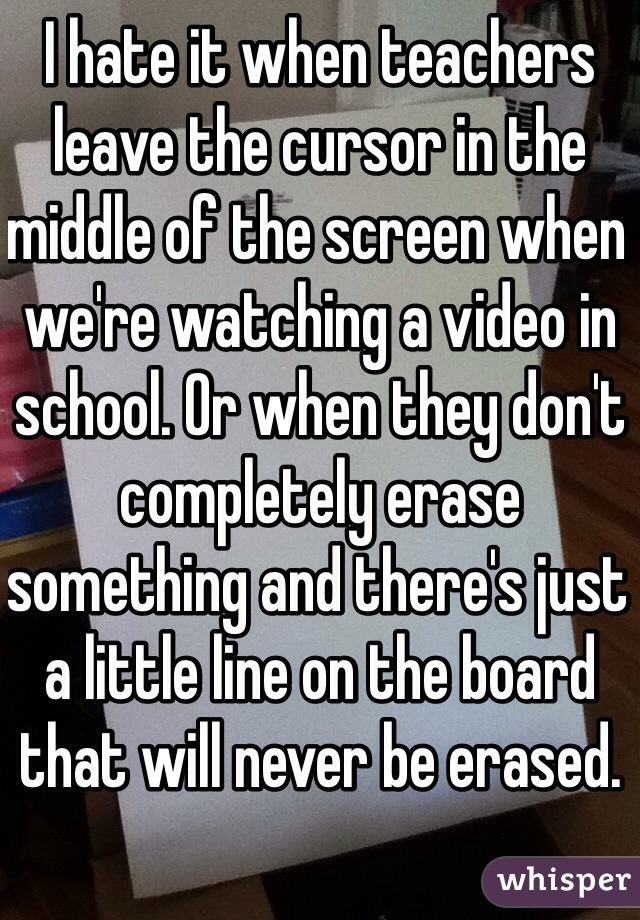 I hate it when teachers leave the cursor in the middle of the screen when we're watching a video in school. Or when they don't completely erase something and there's just a little line on the board that will never be erased.