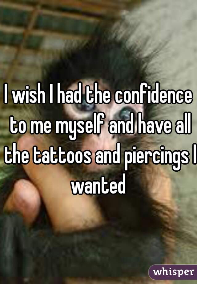 I wish I had the confidence to me myself and have all the tattoos and piercings I wanted 