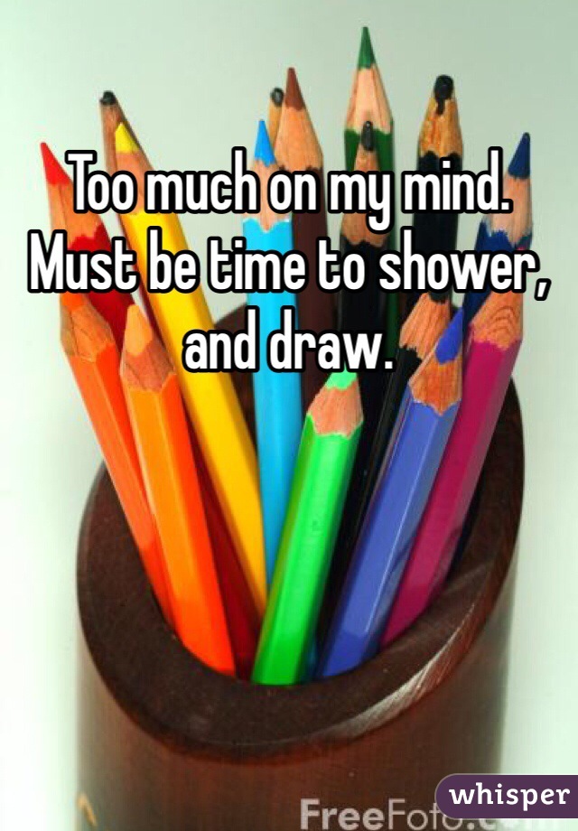 Too much on my mind. Must be time to shower, and draw. 