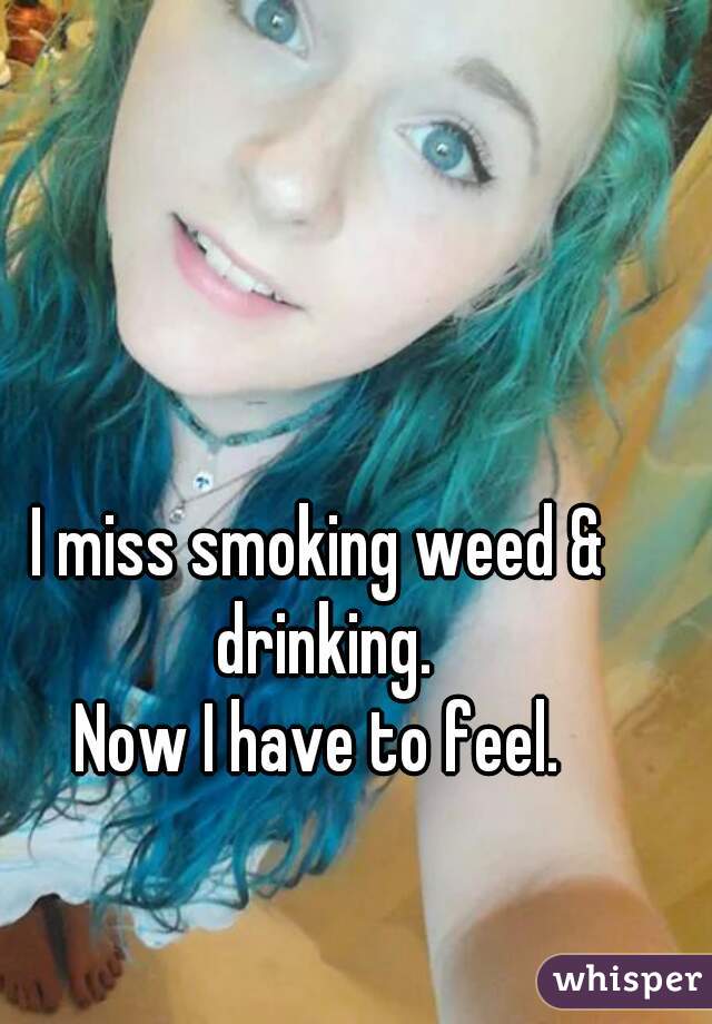 I miss smoking weed & drinking.
Now I have to feel.