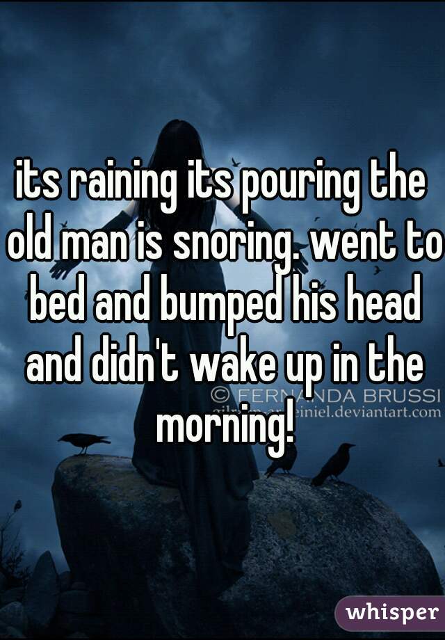 its raining its pouring the old man is snoring. went to bed and bumped his head and didn't wake up in the morning!