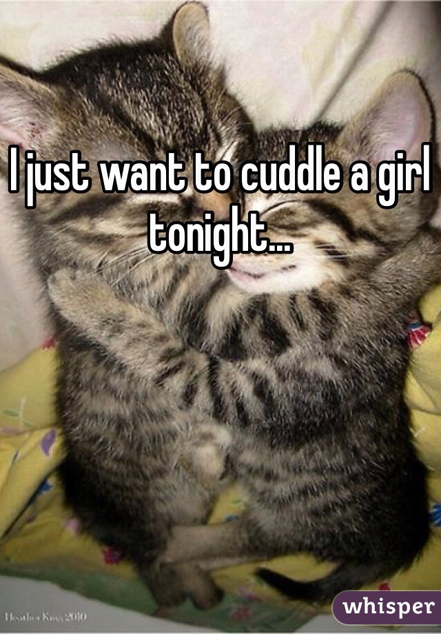 I just want to cuddle a girl tonight...