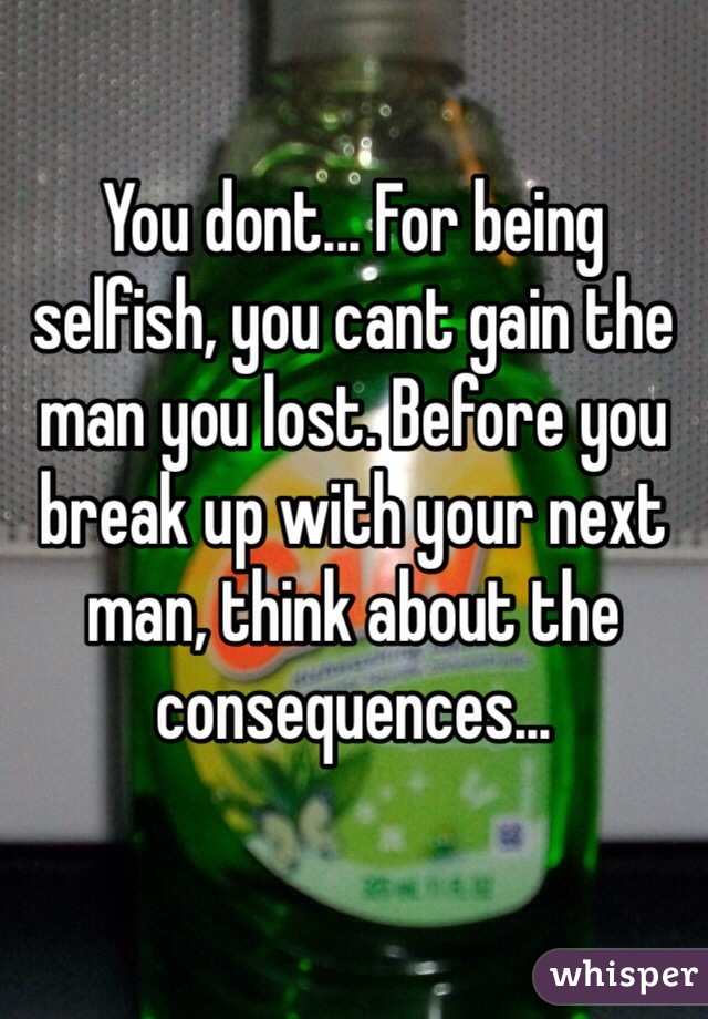 You dont... For being selfish, you cant gain the man you lost. Before you break up with your next man, think about the consequences...