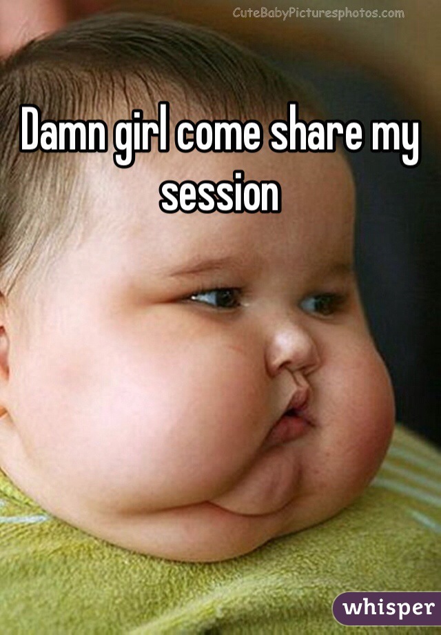 Damn girl come share my session