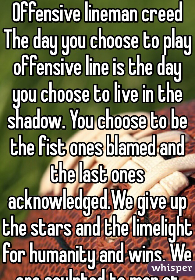 Offensive lineman creed 
The day you choose to play offensive line is the day you choose to live in the shadow. You choose to be the fist ones blamed and the last ones acknowledged.We give up the stars and the limelight for humanity and wins. We are sculpted to men of violence but yet be protecters. Anyone can run full speed but we are the men who stop the charges. We bring the pails and the blue collars to work and clock in. We are the determining factor in a game. So when closing this life know it gets real in that A and B gap.