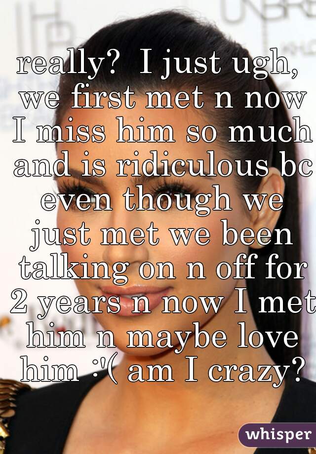 really?  I just ugh, we first met n now I miss him so much and is ridiculous bc even though we just met we been talking on n off for 2 years n now I met him n maybe love him :'( am I crazy?