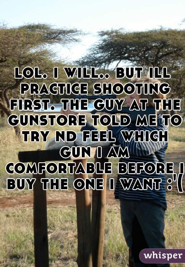 lol. i will.. but ill practice shooting first. the guy at the gunstore told me to try nd feel which gun i am comfortable before i buy the one i want :'(