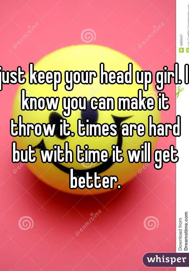 just keep your head up girl. I know you can make it throw it. times are hard but with time it will get better.