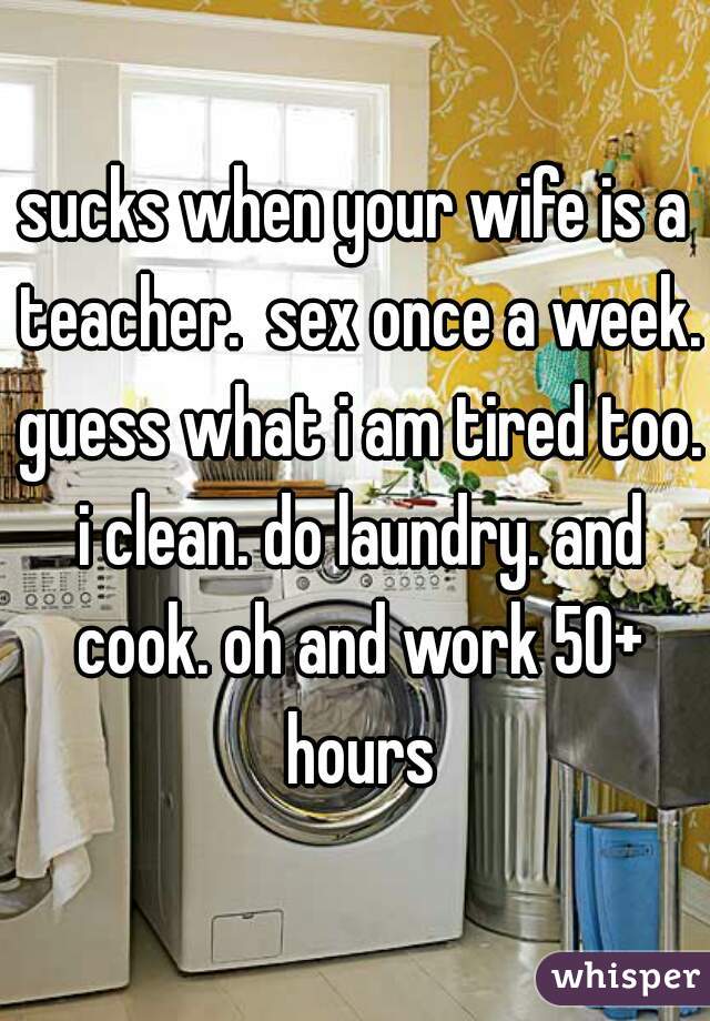 sucks when your wife is a teacher.  sex once a week. guess what i am tired too. i clean. do laundry. and cook. oh and work 50+ hours