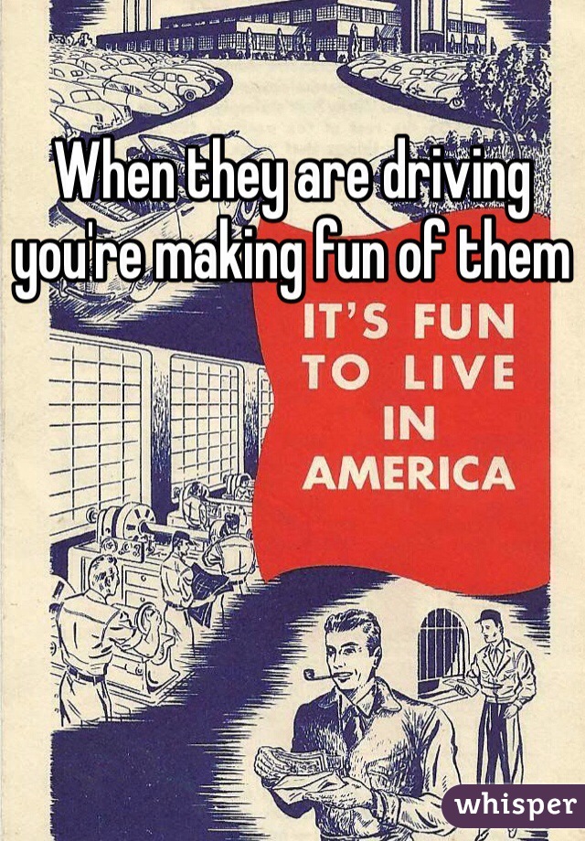 When they are driving you're making fun of them