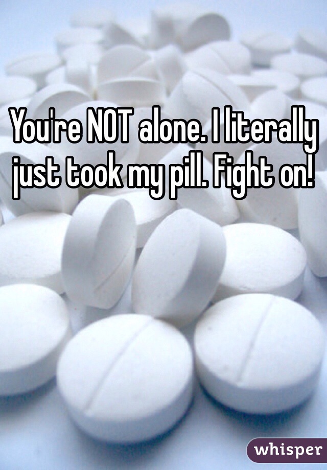 You're NOT alone. I literally just took my pill. Fight on!