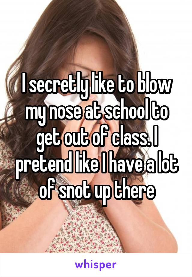 I secretly like to blow my nose at school to get out of class. I pretend like I have a lot of snot up there