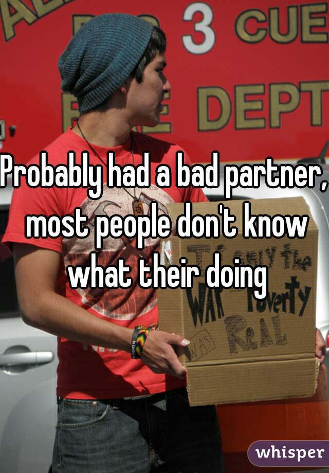 Probably had a bad partner, most people don't know what their doing