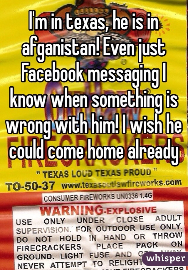 I'm in texas, he is in afganistan! Even just Facebook messaging I know when something is wrong with him! I wish he could come home already