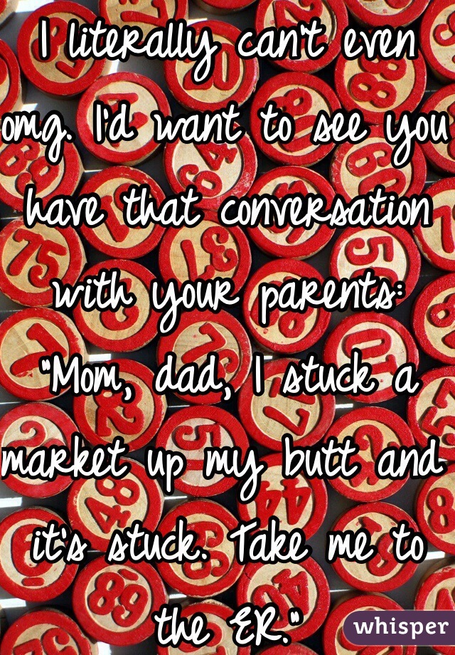 I literally can't even omg. I'd want to see you have that conversation with your parents:
"Mom, dad, I stuck a market up my butt and it's stuck. Take me to the ER."