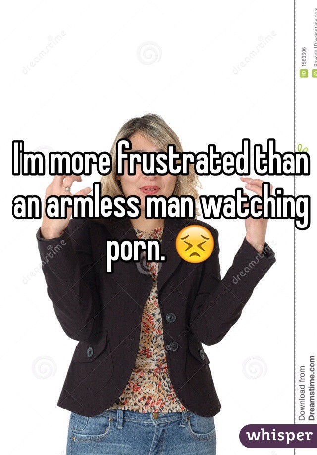 I'm more frustrated than an armless man watching porn. 😣