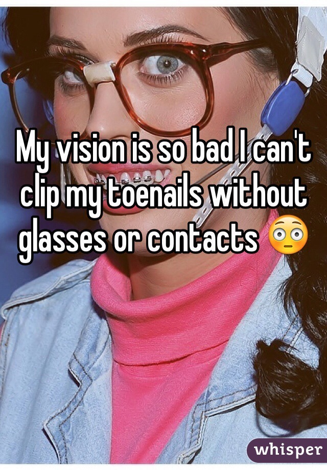 My vision is so bad I can't clip my toenails without glasses or contacts 😳