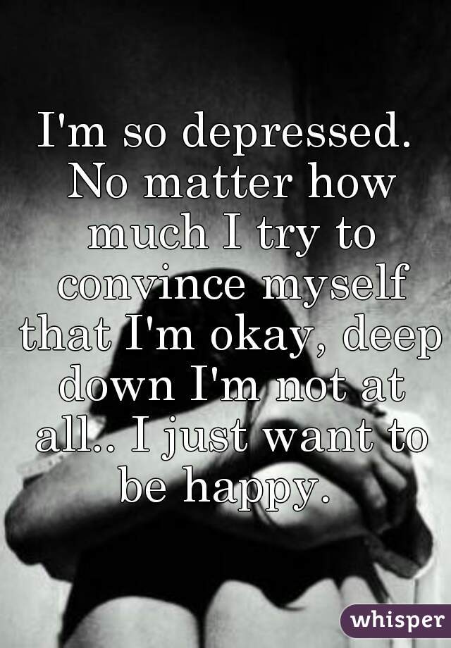 I'm so depressed. No matter how much I try to convince myself that I'm okay, deep down I'm not at all.. I just want to be happy. 
