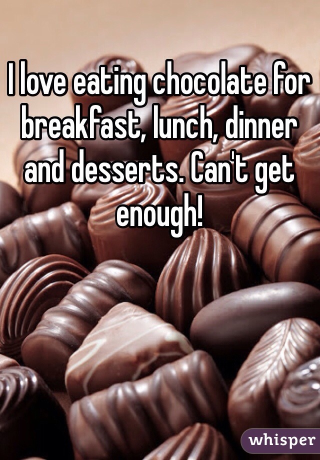 I love eating chocolate for breakfast, lunch, dinner and desserts. Can't get enough!