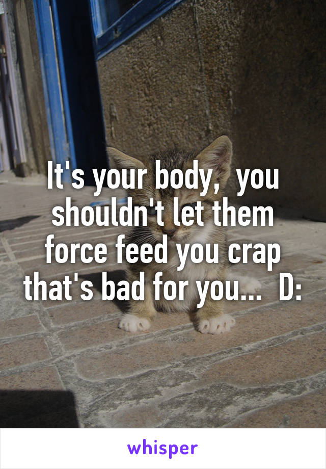 It's your body,  you shouldn't let them force feed you crap that's bad for you...  D: