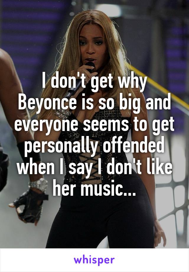 I don't get why Beyonce is so big and everyone seems to get personally offended when I say I don't like her music...