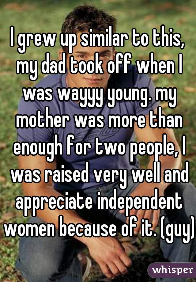 I grew up similar to this, my dad took off when I was wayyy young. my mother was more than enough for two people, I was raised very well and appreciate independent women because of it. (guy)