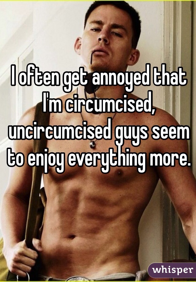 I often get annoyed that I'm circumcised, uncircumcised guys seem to enjoy everything more. 