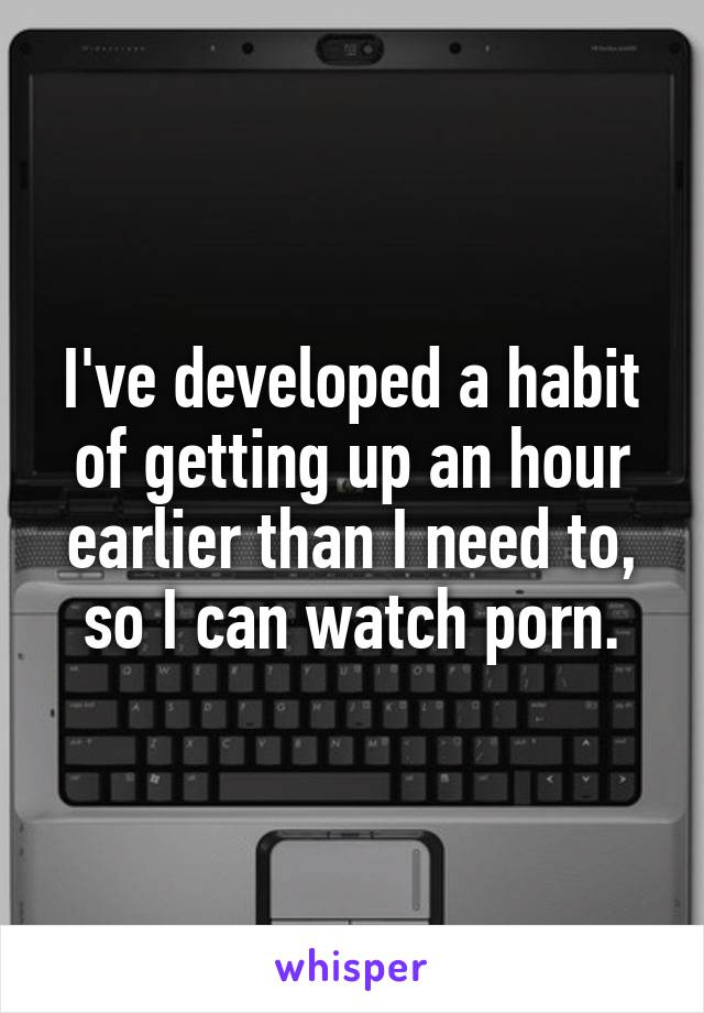 I've developed a habit of getting up an hour earlier than I need to, so I can watch porn.