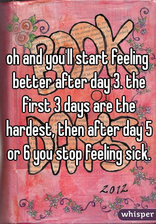oh and you'll start feeling better after day 3. the first 3 days are the hardest, then after day 5 or 6 you stop feeling sick.