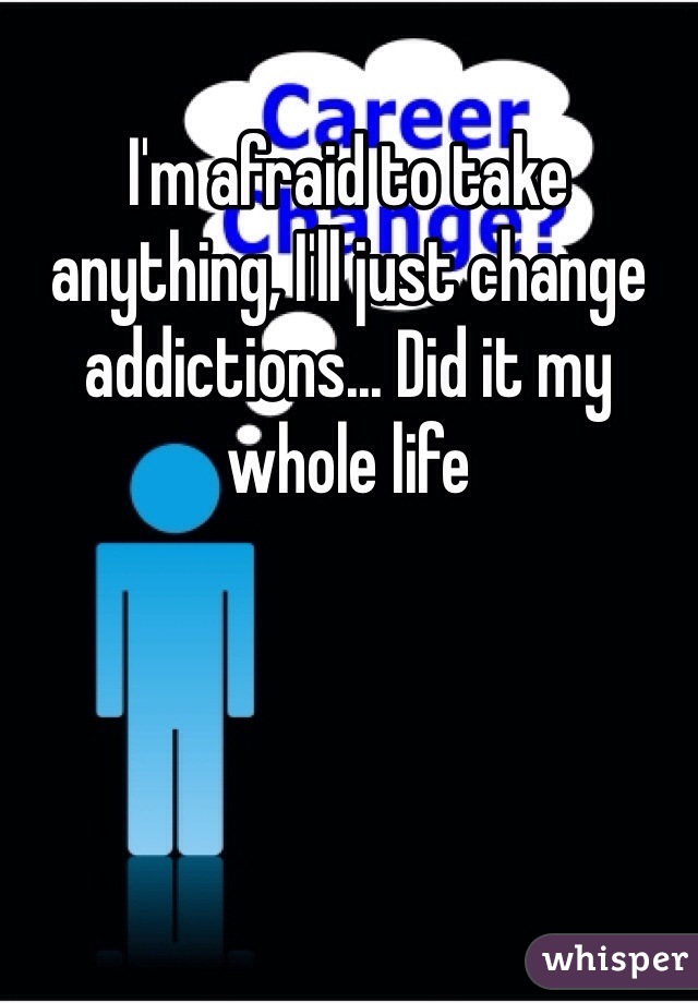 I'm afraid to take anything, I'll just change addictions... Did it my whole life 