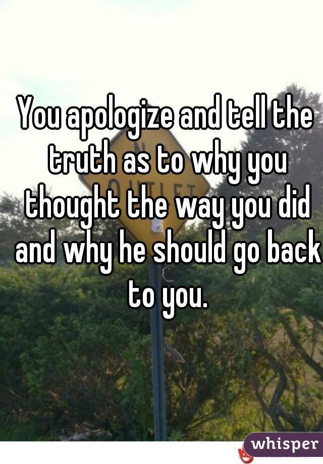 You apologize and tell the truth as to why you thought the way you did and why he should go back to you.
