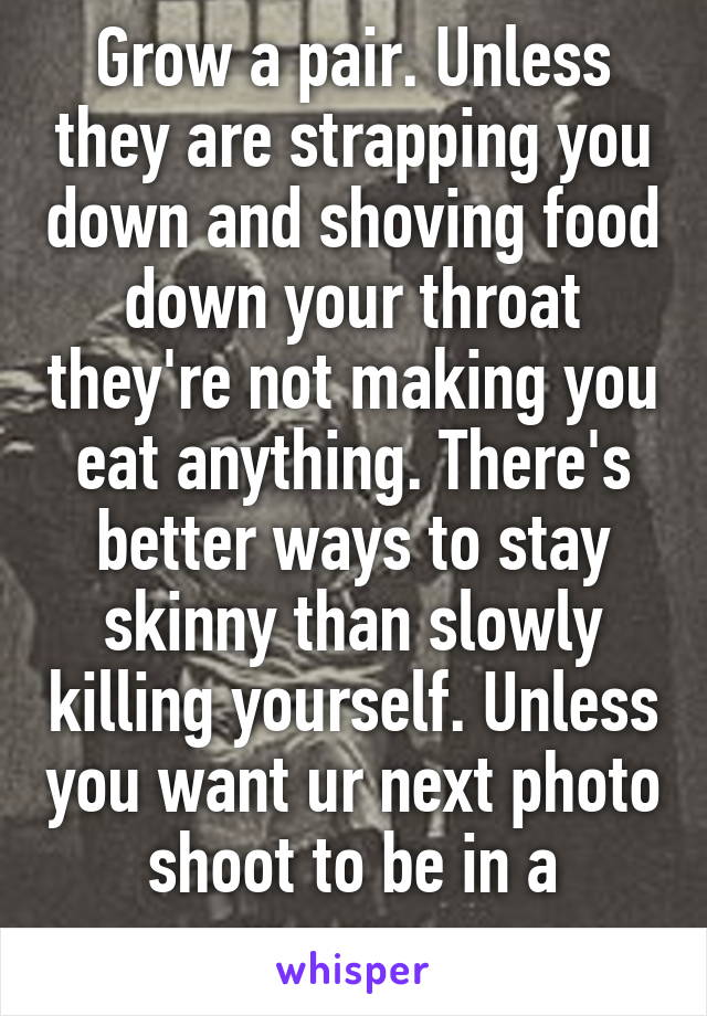 Grow a pair. Unless they are strapping you down and shoving food down your throat they're not making you eat anything. There's better ways to stay skinny than slowly killing yourself. Unless you want ur next photo shoot to be in a morgue. 