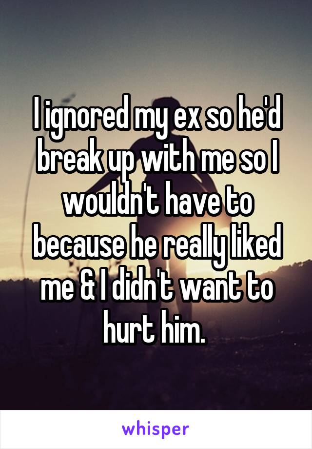 I ignored my ex so he'd break up with me so I wouldn't have to because he really liked me & I didn't want to hurt him. 