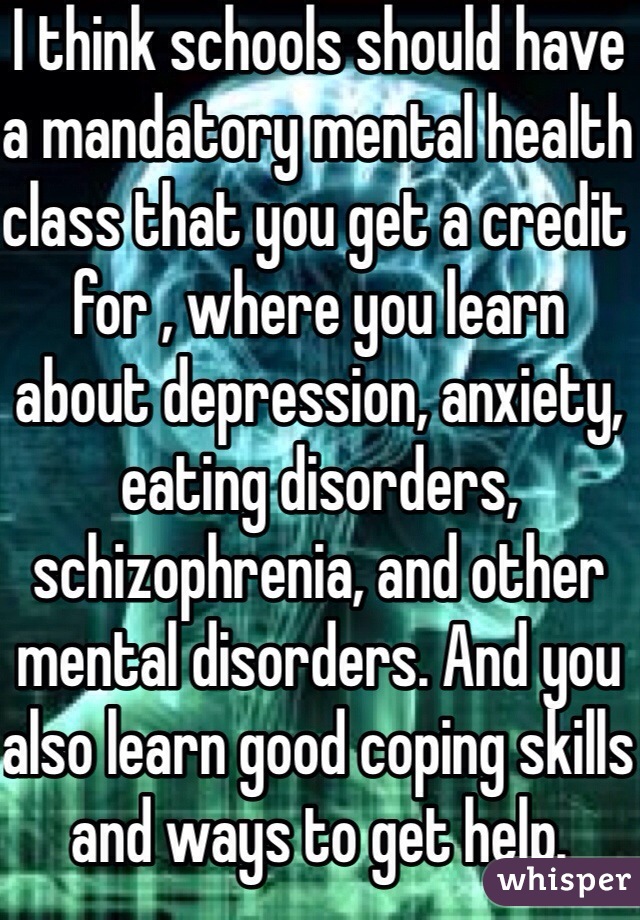 I think schools should have a mandatory mental health class that you get a credit for , where you learn about depression, anxiety, eating disorders, schizophrenia, and other mental disorders. And you also learn good coping skills and ways to get help.  