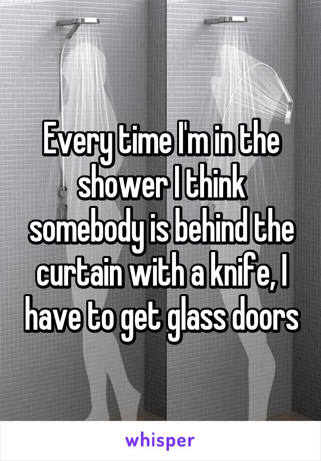 Every time I'm in the shower I think somebody is behind the curtain with a knife, I have to get glass doors