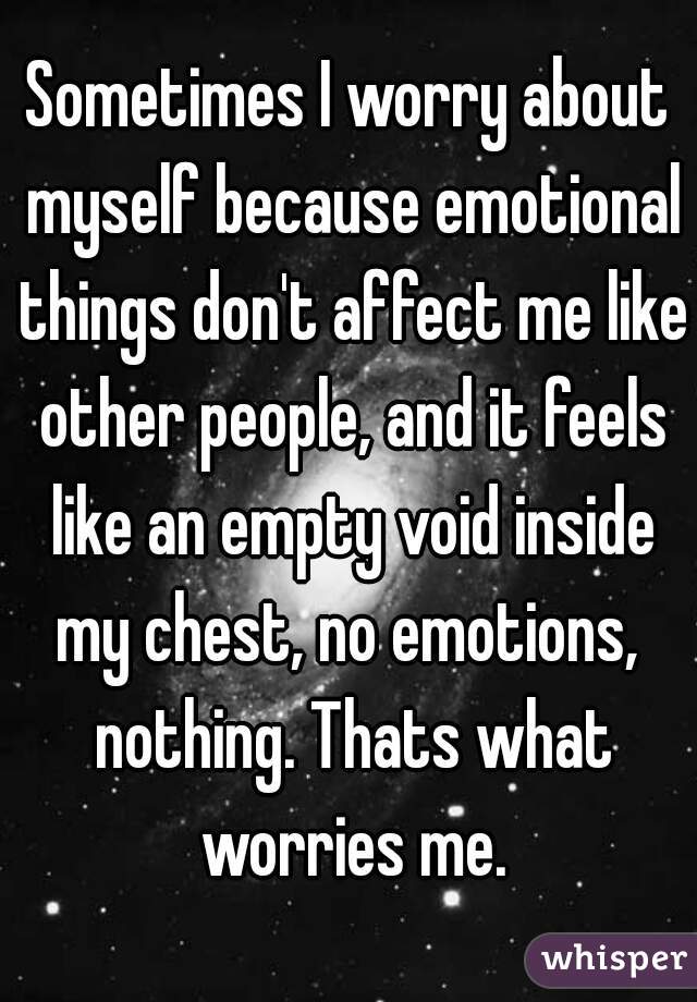 Sometimes I worry about myself because emotional things don't affect me like other people, and it feels like an empty void inside my chest, no emotions,  nothing. Thats what worries me.