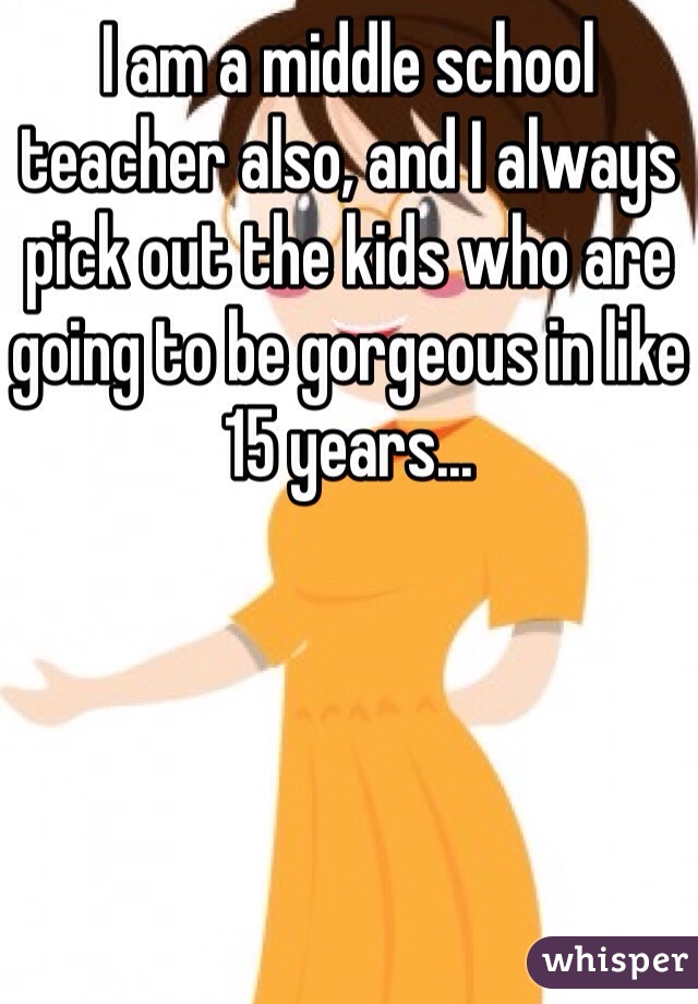 I am a middle school teacher also, and I always pick out the kids who are going to be gorgeous in like 15 years...