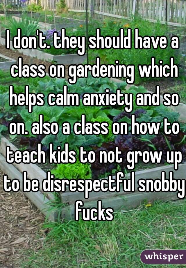 I don't. they should have a class on gardening which helps calm anxiety and so on. also a class on how to teach kids to not grow up to be disrespectful snobby fucks