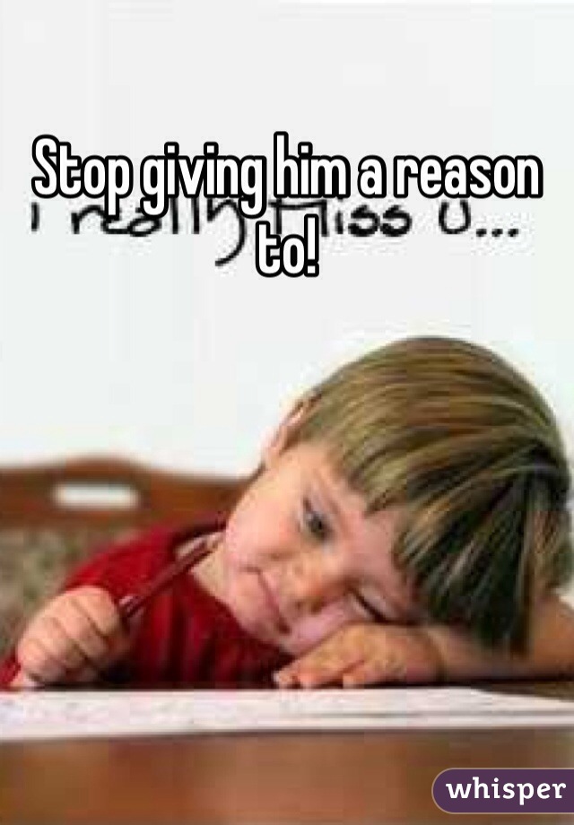 Stop giving him a reason to!