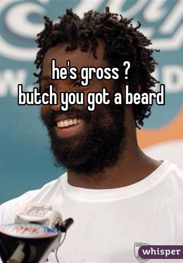 he's gross ? 
butch you got a beard 

