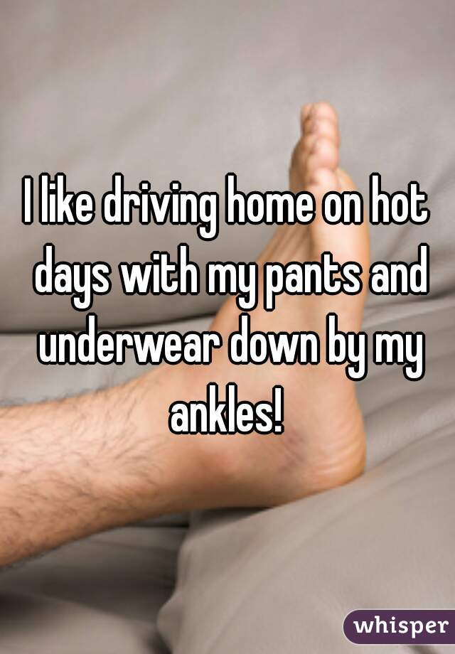 I like driving home on hot days with my pants and underwear down by my ankles! 