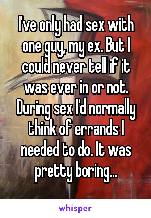 I've only had sex with one guy, my ex. But I could never tell if it was ever in or not. During sex I'd normally think of errands I needed to do. It was pretty boring...
