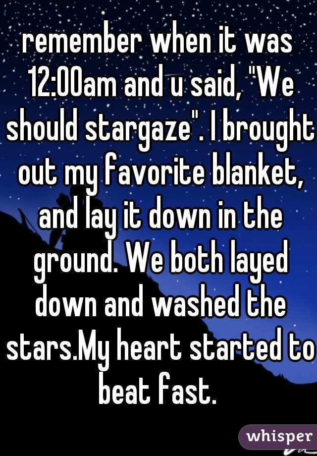 remember when it was 12:00am and u said, "We should stargaze". I brought out my favorite blanket, and lay it down in the ground. We both layed down and washed the stars.My heart started to beat fast. 
