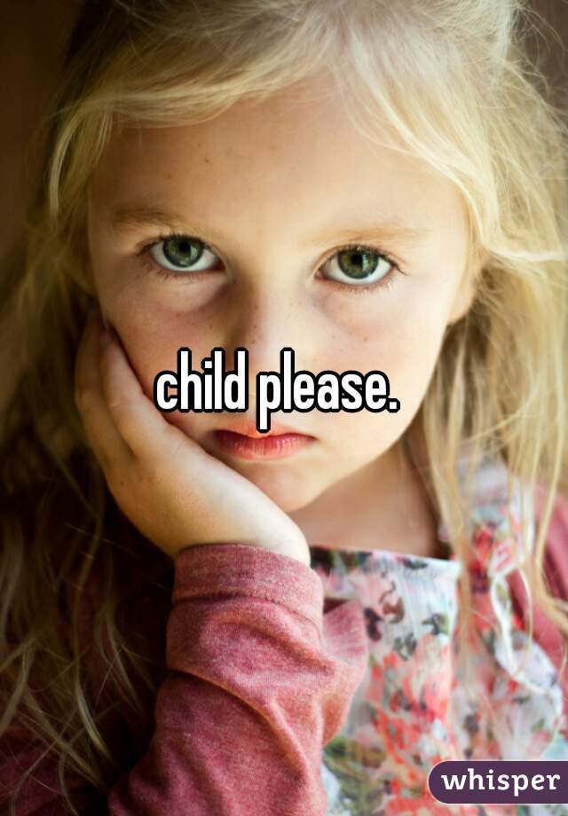 child please. 