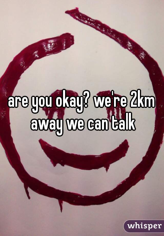 are you okay? we're 2km away we can talk