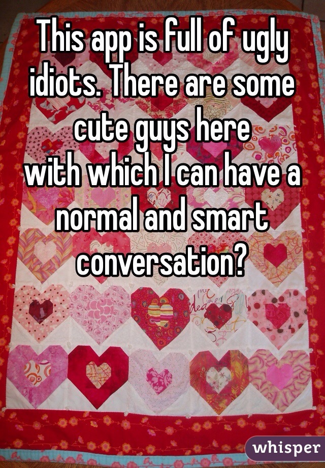 This app is full of ugly idiots. There are some cute guys here             with which I can have a normal and smart conversation?