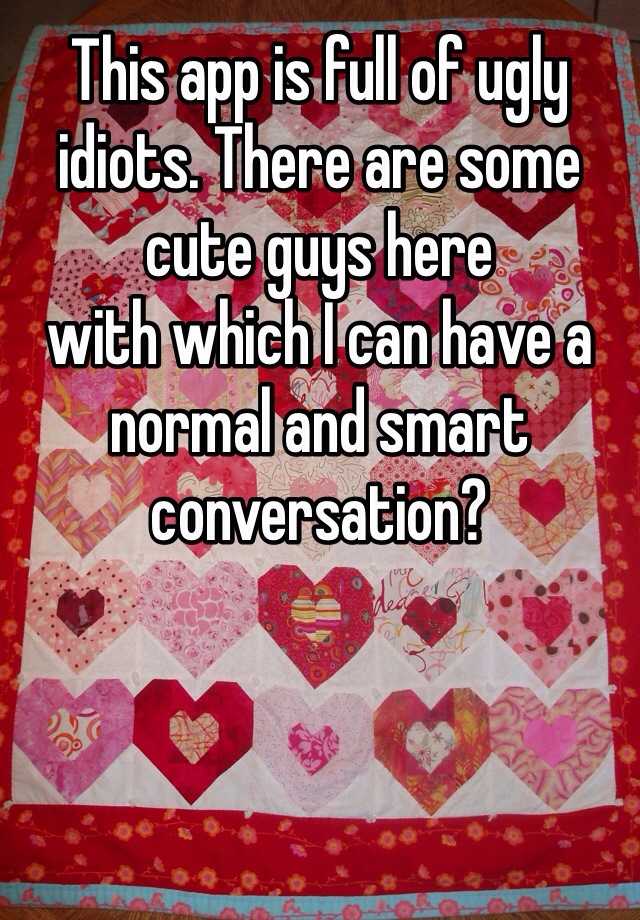 This app is full of ugly idiots. There are some cute guys here             with which I can have a normal and smart conversation?